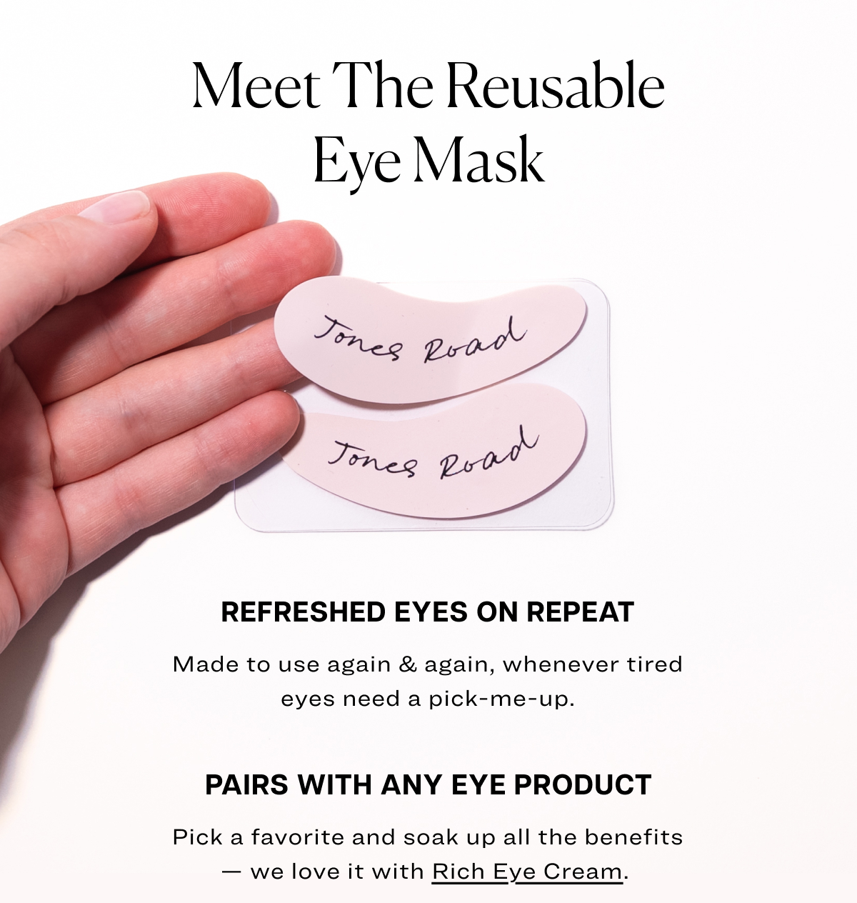 Meet the reusable eye mask refreshed eyes on repeat Made to use again & again, whenever tired eyes need a pick-me-up. pairs with any eye product Pick a favorite and soak up all the benefits — we love it with&nbsp;Rich Eye Cream.&nbsp;
