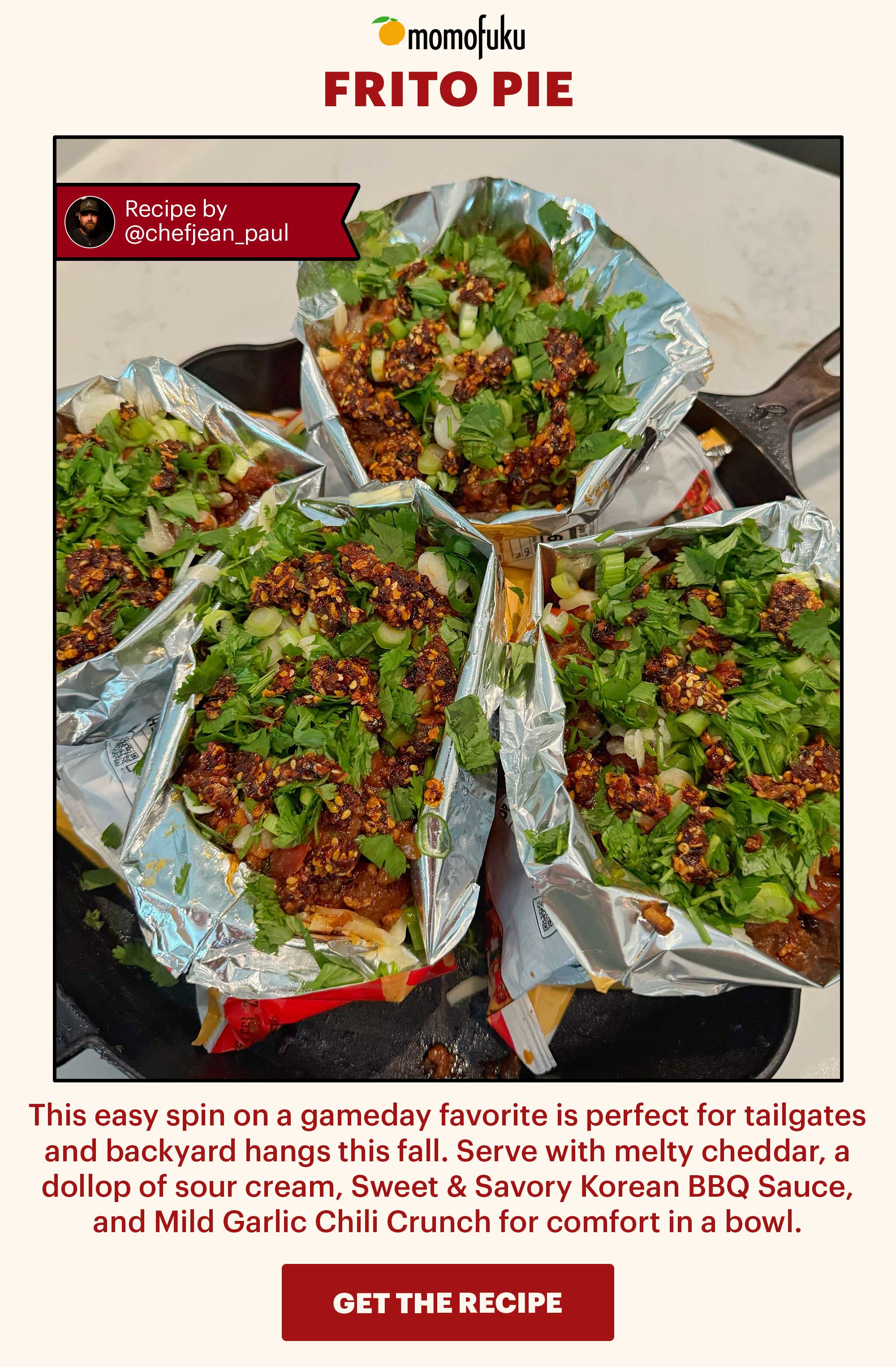 Header: Frito Pie  Flag: Recipe courtesy of @chefjean_paul Sub-header: This easy spin on a gameday favorite is perfect for tailgates and backyard hangs this fall. Serve with melty cheddar, a dollop of sour cream, Sweet & Savory Korean BBQ Sauce, and Mild Garlic Chili Crunch for comfort in a bowl.   CTA: GET THE RECIPE 