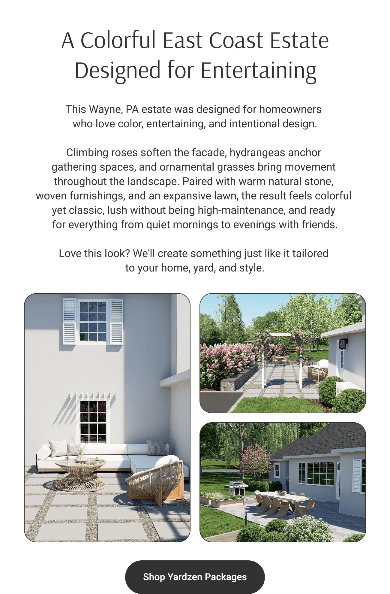 A Colorful East Coast Estate
Designed for Entertaining. This Wayne, PA estate was designed for homeowners who love color, entertaining, and intentional design. Climbing roses soften the facade, hydrangeas anchor gathering spaces, and ornamental grasses bring movement throughout the landscape. Paired with warm natural stone, woven furnishings, and an expansive lawn, the result feels colorful yet classic, lush without being high-maintenance, and ready for everything from quiet mornings to evenings with friends. Love this look? We'll create something just like it tailored to your home, yard, and style. Shop Yardzen Packages