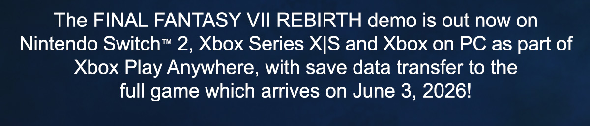 The FINAL FANTASY VII REBIRTH demo is out now on Nintendo Switch™ 2, Xbox Series X|S and Xbox on PC as part of Xbox Play Anywhere, with save data transfer to the full game which arrives on June 3, 2026! 