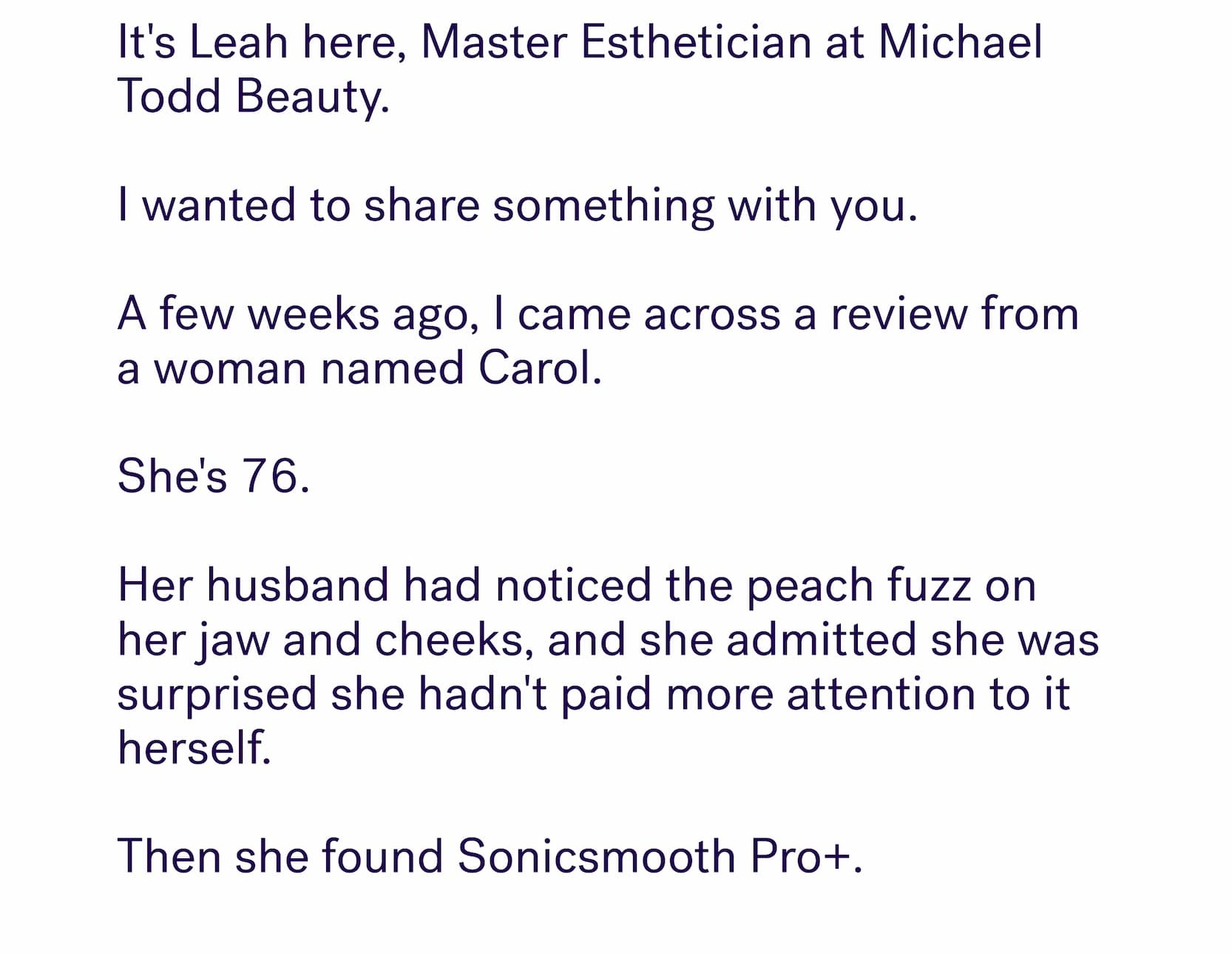 &nbsp; It's Leah here, Master Esthetician at Michael Todd Beauty. &nbsp; I wanted to share something with you. &nbsp; A few weeks ago, I came across a review from a woman named Carol.&nbsp; &nbsp; She's 76.&nbsp; &nbsp; Her husband had noticed the peach fuzz on her jaw and cheeks, and she admitted she was surprised she hadn't paid more attention to it herself. &nbsp; Then she found Sonicsmooth Pro+.
