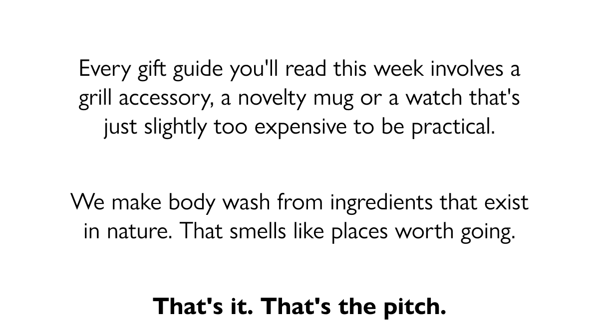 Every gift guide you'll read this week involves a grill accessory, a novelty mug or a watch that's just slightly too expensive to be practical. We make body wash from ingredients that exist in nature. That smells like places worth going. That's it. That's the pitch.