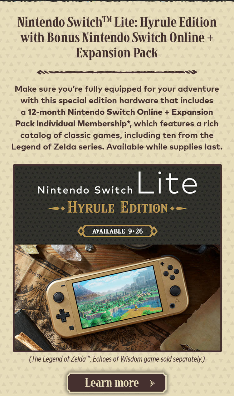 Nintendo Switch Lite: Hyrule Edition with Bonus Nintendo Switch Online + Expansion Pack. Make sure you’re fully equipped for your adventure with this special edition hardware that includes a 12-month Nintendo Switch Online + Expansion Pack Individual Membership*, which features a rich catalog of classic games, including ten from the Legend of Zelda series. Available while supplies last. (The Legend of Zelda: Echoes of Wisdom game sold separately.) Learn more.
