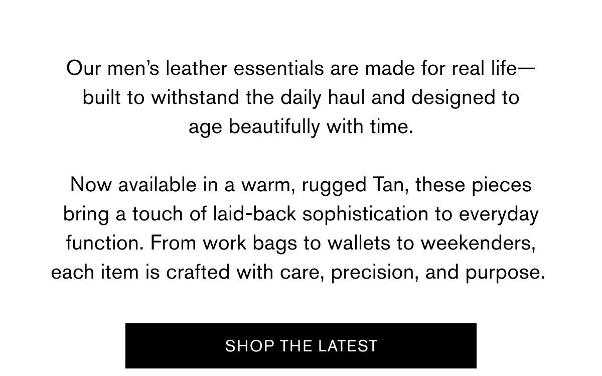 Our men’s leather essentials are made for real life—built to withstand the daily haul and designed to age beautifully with time.  Now available in a warm, rugged Tan, these pieces bring a touch of laid-back sophistication to everyday function. From work bags to wallets to weekenders, each item is crafted with care, precision, and purpose.&nbsp;| SHOP THE LATEST
