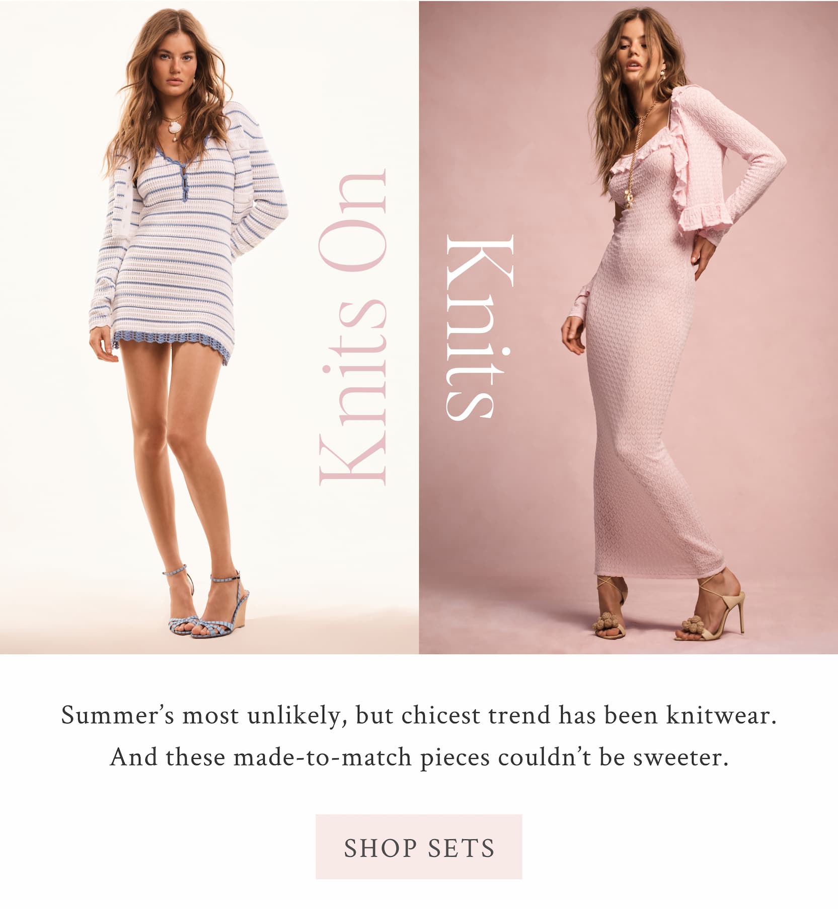 Knits on Knits  Summer’s most unlikely, but chicest trend has been knitwear. And these made-to-match pieces couldn’t be sweeter.  <SHOP SETS>