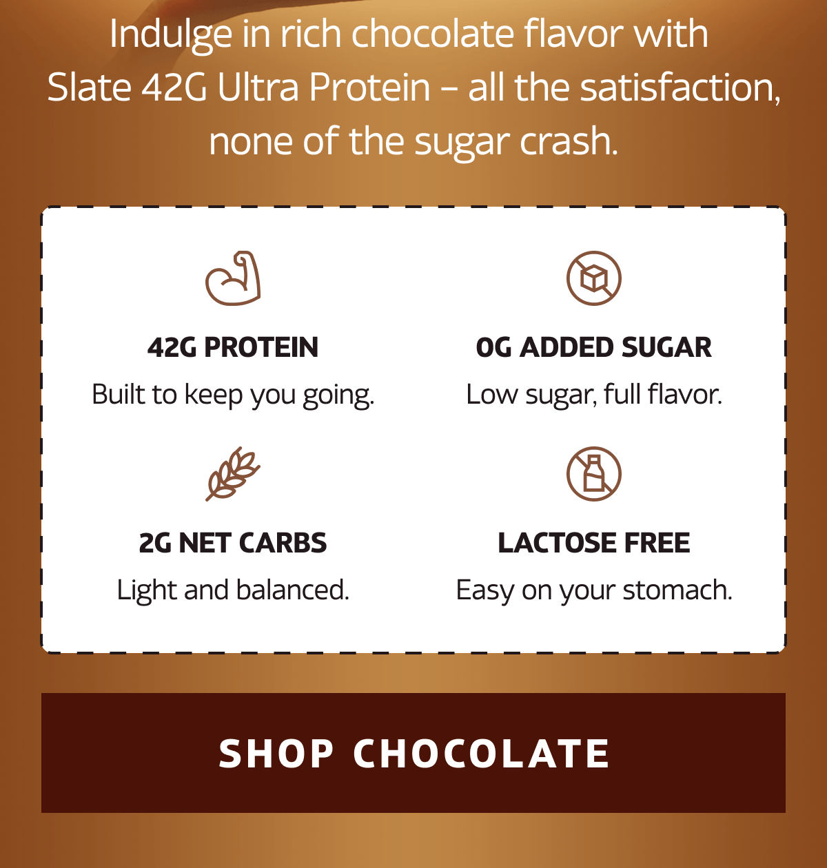 Indulge in rich chocolate flavor with Slate 42G Ultra Protein, all the satisfaction, none of the sugar crash.