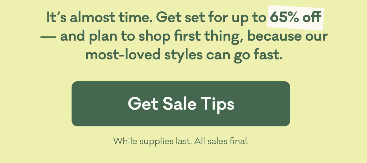 It’s almost time. Get set for up to 65% off — and plan to shop first thing, because our most-loved styles can go fast. | Get Sale Tips | While supplies last. All sales final.