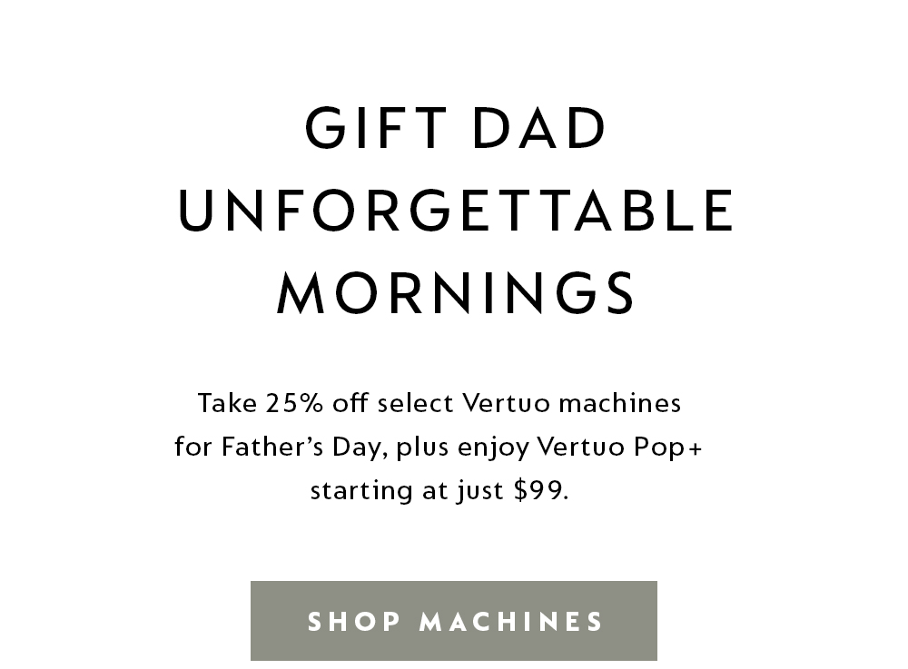 GIFT DAD UNFORGETTABLE MORNINGS | Take 25% off select Vertuo machines for Father's Day, plus enjoy Vertuo Pop+ starting at just $99. SHOP MACHINES.