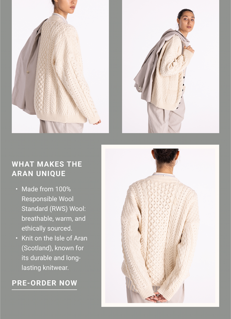 WHAT MAKES THE ARAN UNIQUE Made from 100% Responsible Wool Standard (RWS) Wool: breathable, warm, and ethically sourced. Fairly knitted by women in a woman-owned company in Peru. PRE-ORDER NOW
