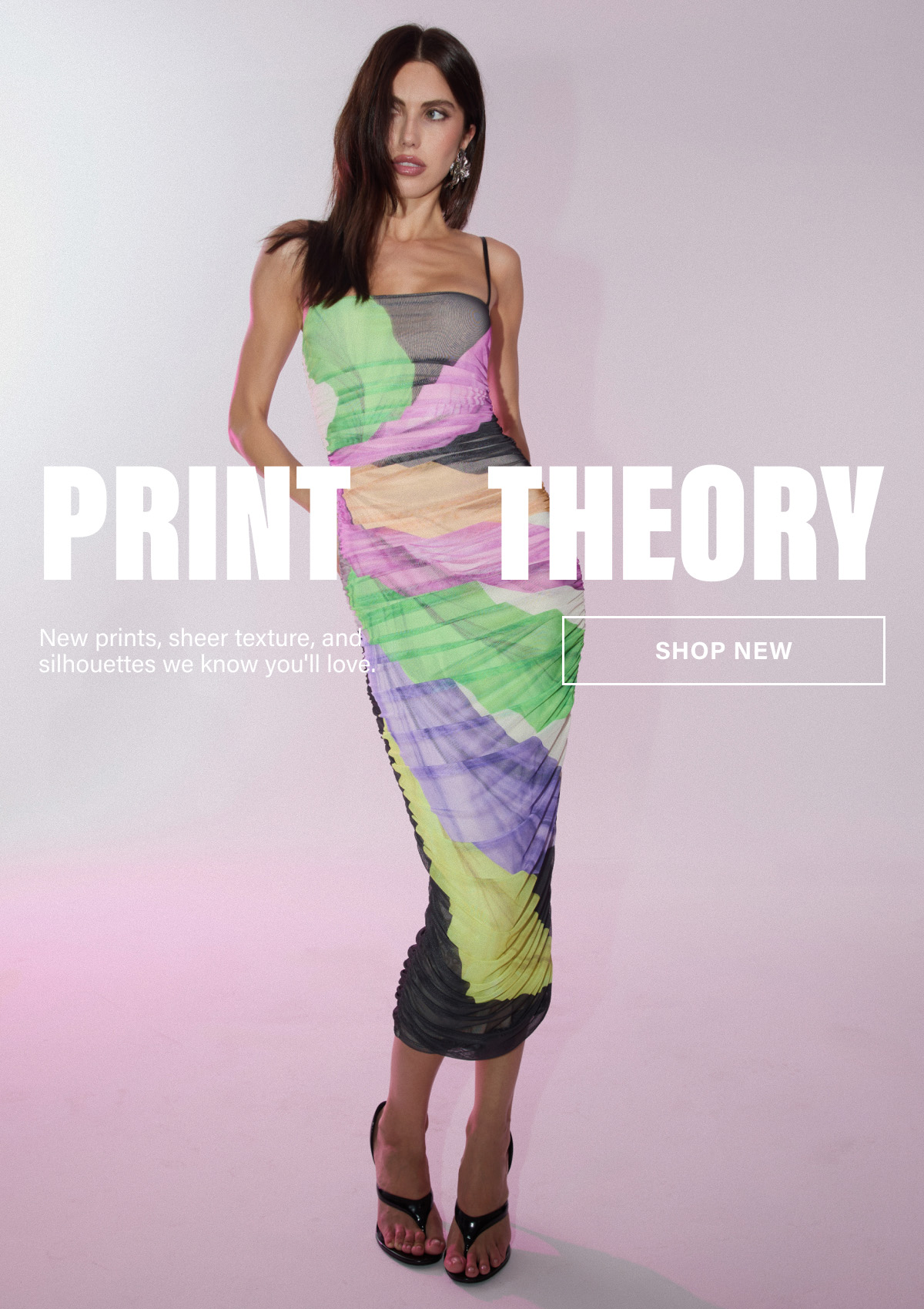 PRINT THEORY. NEW PRINTS, SHEER TEXTURE, AND SILHOUETTES WE KNOW YOU'LL LOVE. SHOP NEW