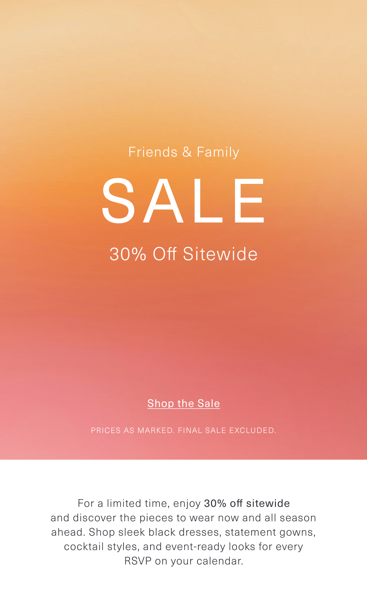 Friends & Family Sale | 30% Off Sitewide | For a limited time, enjoy 30% off sitewide and discover the pieces to wear now and all season ahead. Shop sleek black dresses, statement gowns, cocktail styles, and event-ready looks for every RSVP on your calendar. Prices as marked. Final Sale excluded. Shop the Sale 