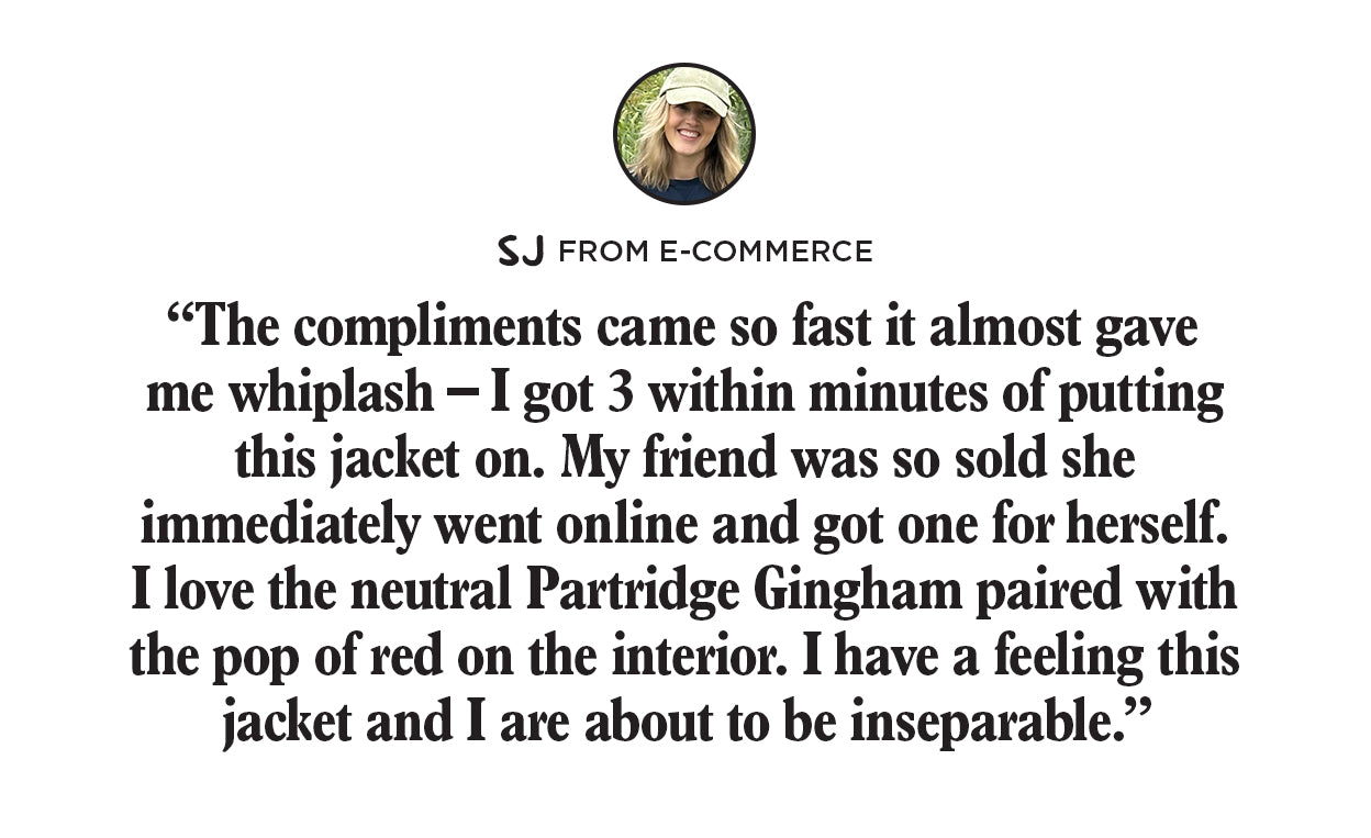 "The compliments came
 so fast it almost gave me whiplash-I got 3 within minutes of putting this jacket on. My friend was so sold she immediately went online and got one for herself. I love the neutral Partidge Gingham paired with the pop of red on the interior. I have a feeling this jacket and i are about to be inseperable