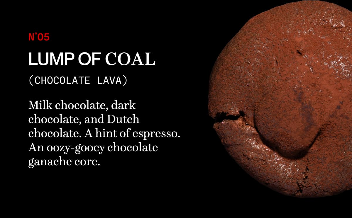 N˚05 lump of coal (chocolate lava) | Milk chocolate, dark chocolate, and Dutch chocolate. A hint of espresso. An oozy-gooey chocolate ganache core.