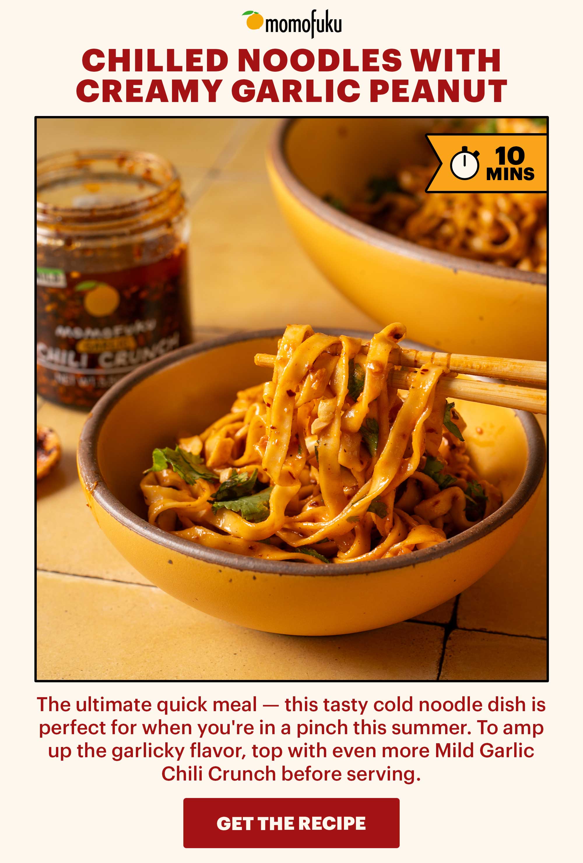 Header: Chilled Noodles with Creamy Garlic Peanut Dressing. TAG: 10 MINS  Sub-header: The ultimate quick meal — this tasty cold noodle dish is perfect for when you're in a pinch this summer. To amp up the garlicky flavor, top with even more Mild Garlic Chili Crunch before serving.   CTA: GET THE RECIPE 