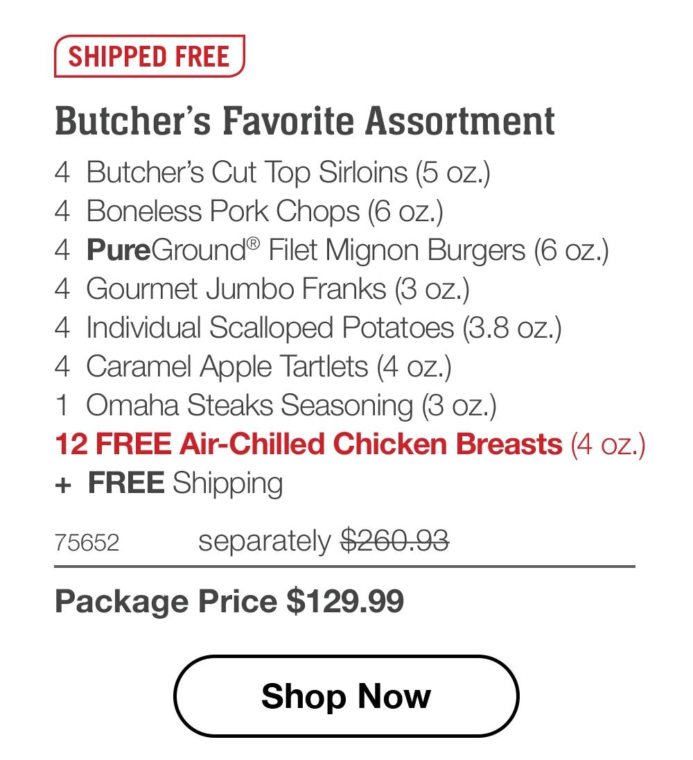 SHIPPED FREE | Butcher's Favorite Assortment - 4 Butcher's Cut Top Sirloins (5 oz.) - 4 Boneless Pork Chops (6 oz.) - 4 PureGround® Filet Mignon Burgers (6 oz.) - 4 Gourmet Jumbo Franks (3 oz.) - 4 Individual Scalloped Potatoes (3.8 oz.) - 4 Caramel Apple Tartlets (4 oz.) - 1 Omaha Steaks Seasoning (3 oz.) - 12 FREE Air-Chilled Chicken Breasts (4 oz.) + FREE Shipping - 75652 separately $260.93 | Package Price $129.99 || Shop Now