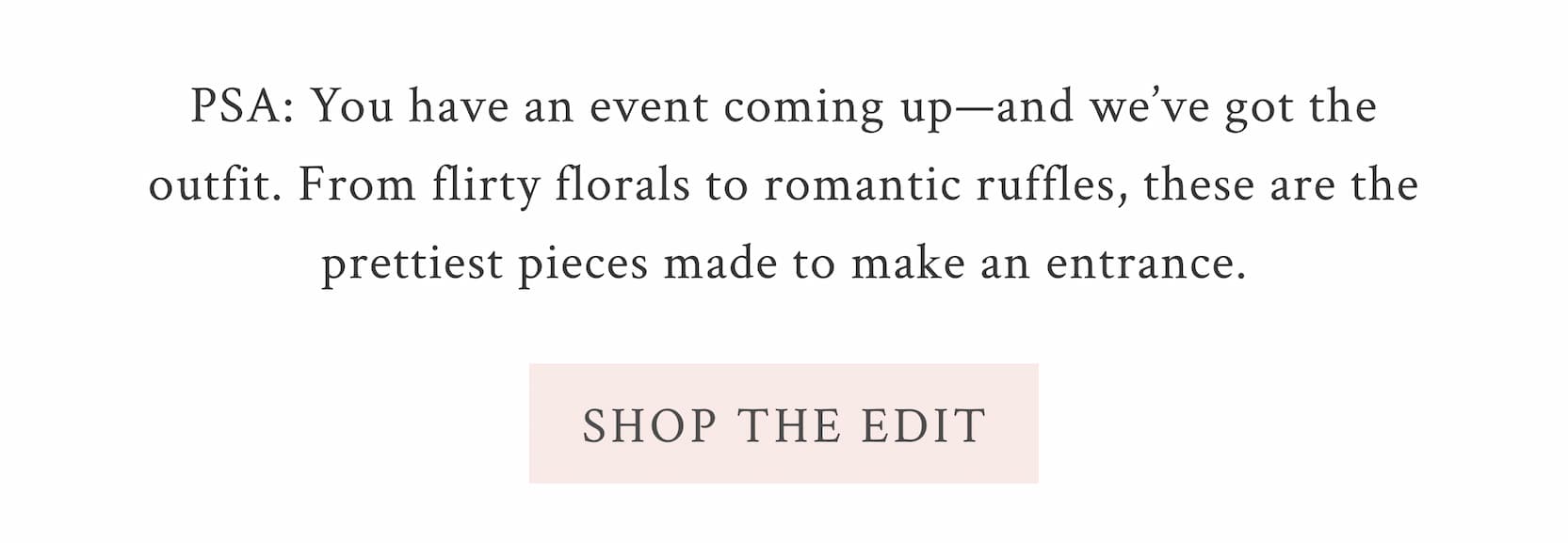 PSA: You have an event coming up—and we’ve got the outfit. From flirty florals to romantic ruffles, these are the prettiest pieces made to make an entrance. <SHOP THE EDIT>