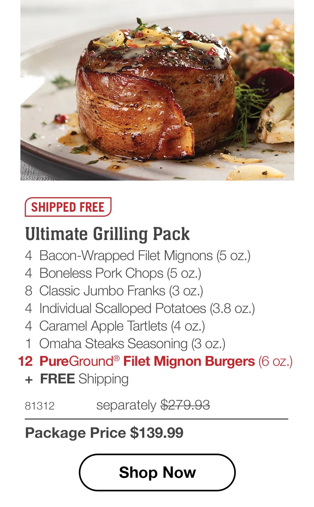 SHIPPED FREE

Ultimate Grilling Pack
4  Bacon-Wrapped Filet Mignons (5 oz.)
4  Boneless Pork Chops (5 oz.)
8  Classic Jumbo Franks (3 oz.)
4  Individual Scalloped Potatoes (3.8 oz.)
4  Caramel Apple Tartlets (4 oz.)
1  Omaha Steaks Seasoning (3 oz.)
12  PureGround® Filet Mignon Burgers (6 oz.) 
+  FREE Shipping
81312	  separately $279.93_
Package Price $139.99

SHOP NOW
