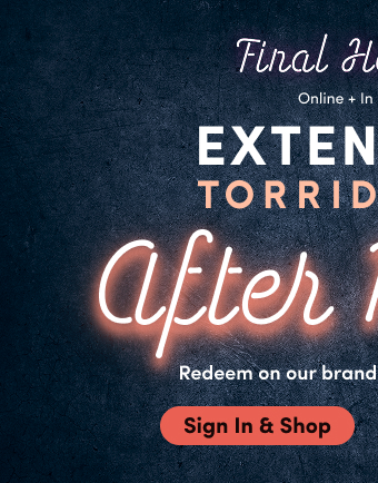 Final Hours! | Online + In Store | Extended! |  Torrid Cash After Party | Redeem on our brand new collections! | Sign In & Shop