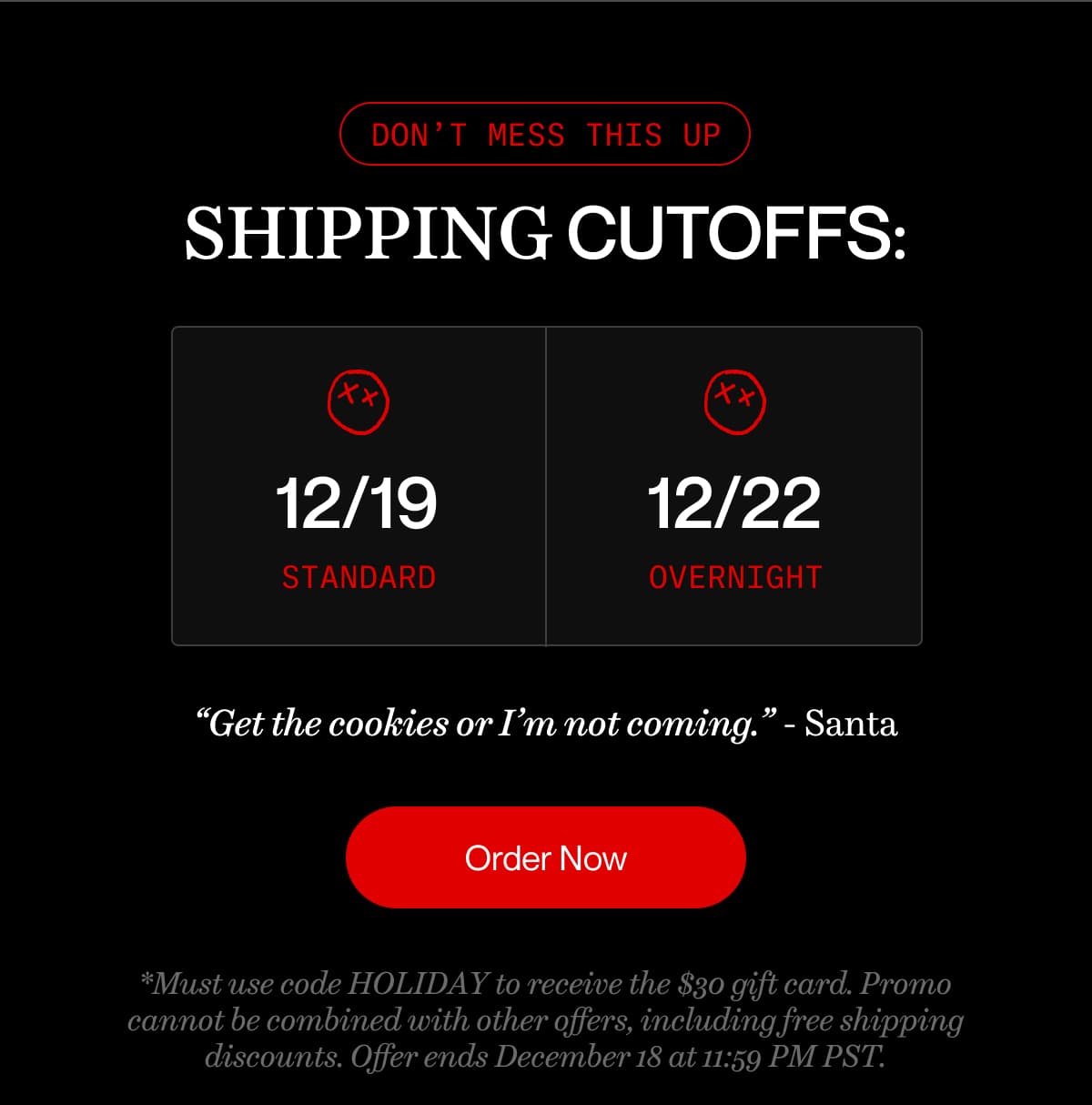 don’t mess this up | SHIPPING CUTOFFS: 12/19 standard | 12/22 overnight | “Get the cookies or I’m not coming.” - Santa | Order Now | *Must use code HOLIDAY to receive the $30 gift card. Promo cannot be combined with other offers, including free shipping discounts. Offer ends December 18 at 11:59 PM PST.