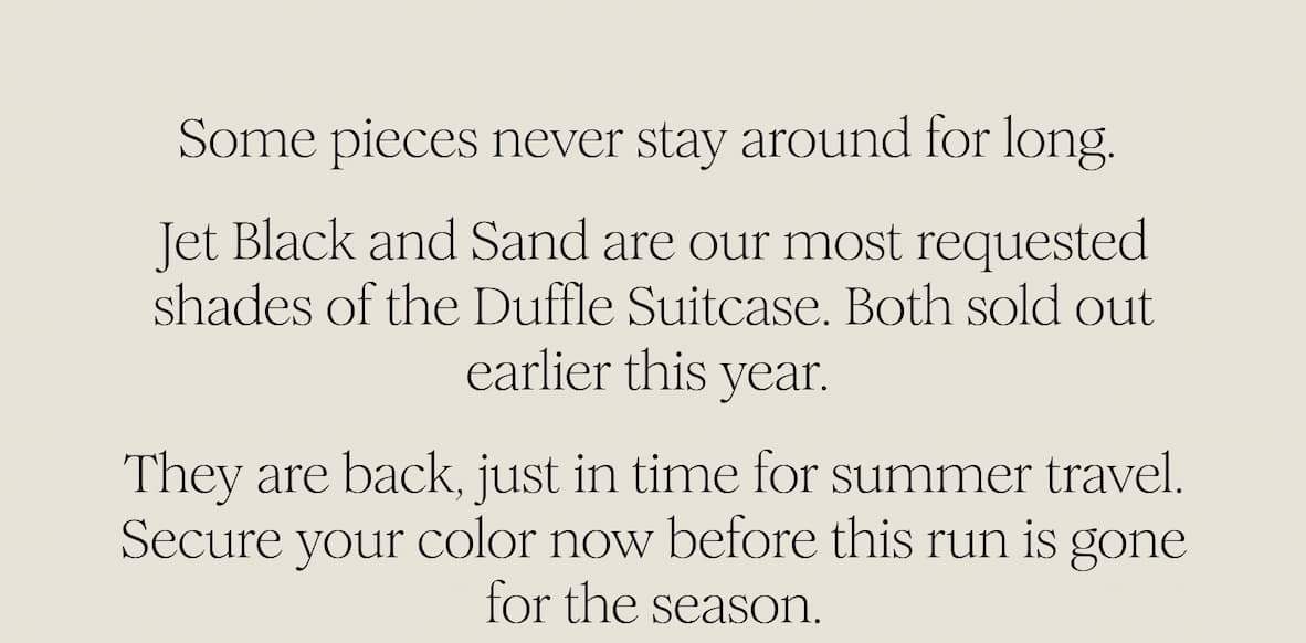 Some pieces never stay around for long.   Jet Black and Sand are our most requested shades of the Duffle Suitcase. Both sold out earlier this year.  They are back, just in time for summer travel. Secure your color now before this run is gone for the season. 