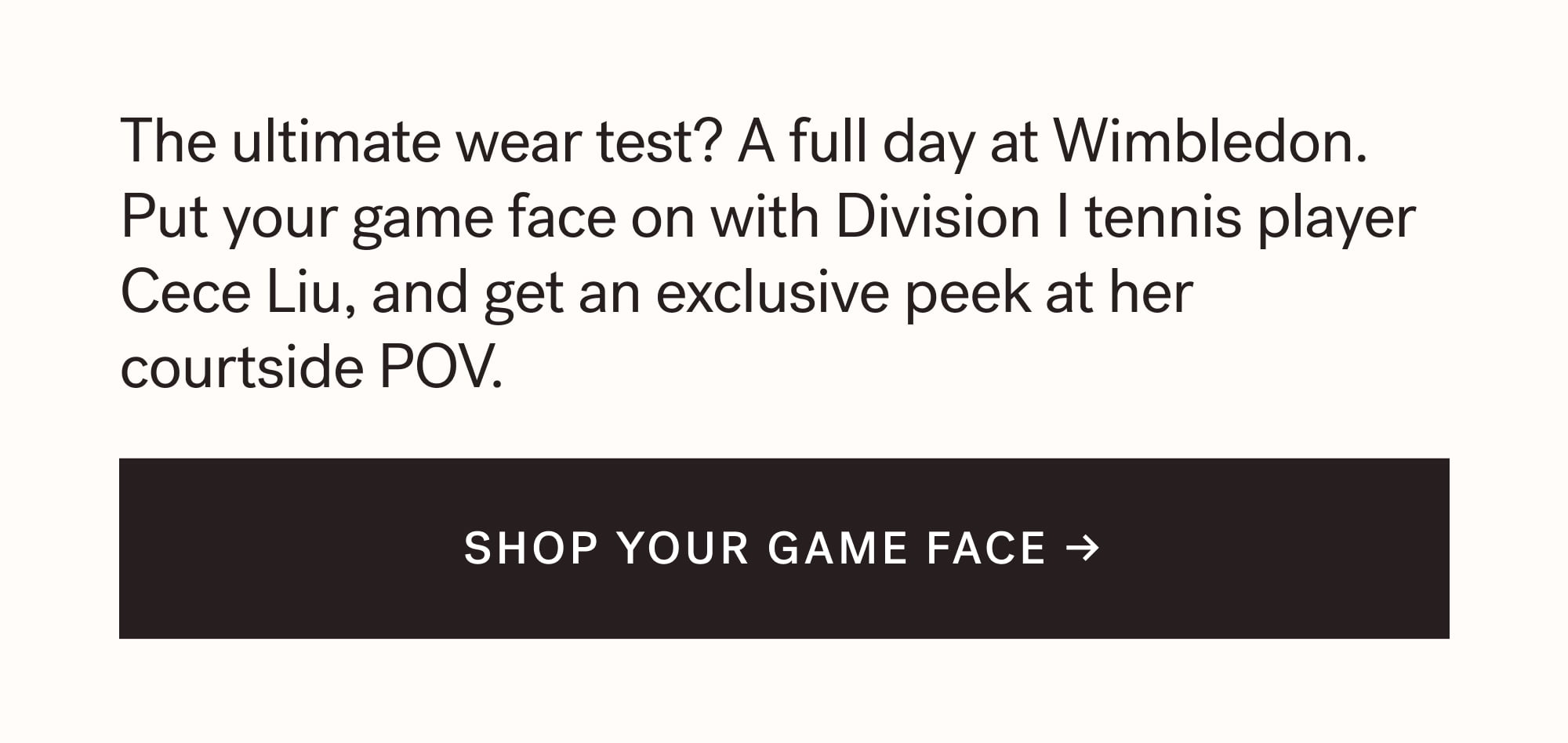 The ultimate wear test? A full day at Wimbledon. Put your game face on with Division I tennis player Cece Liu, and get an exclusive peek at her courtside POV. SHOP YOUR GAME FACE →  arrow-right-long