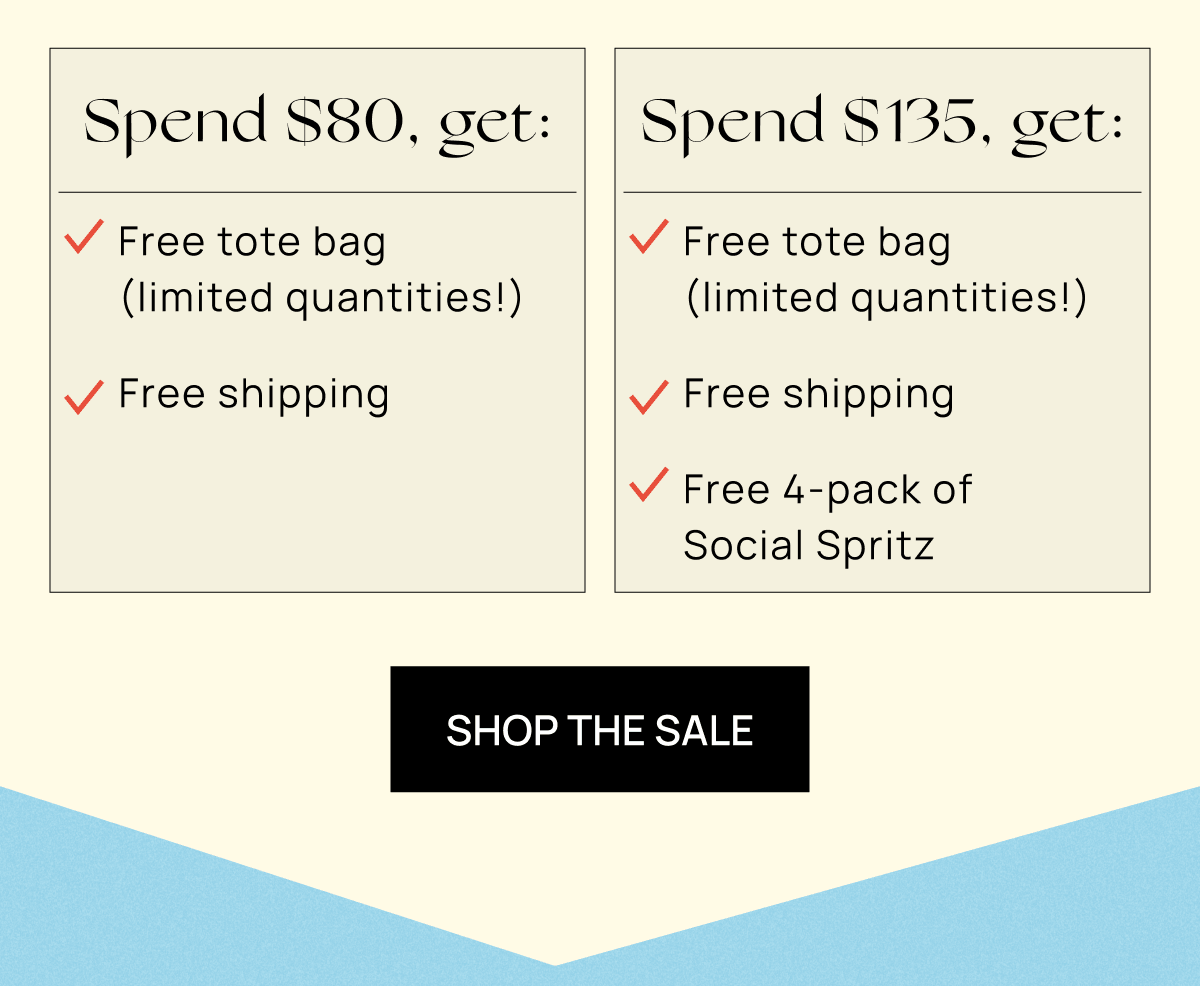Spend $80+, get: Free tote bag (limited quantities!) Free shipping  Spend $135+, get: Free tote bag (limited quantities!) Free shipping Free 4-pack of Social Spritz  | Shop the Sale
