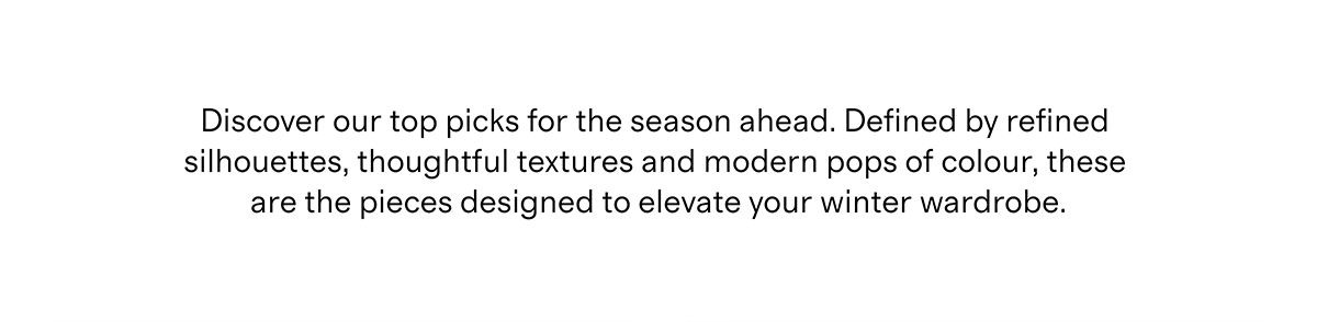 Discover our top picks for the season ahead. Defined by refined silhouettes, thoughtful textures and modern pops of colour, these are the pieces designed to elevate your winter wardrobe.