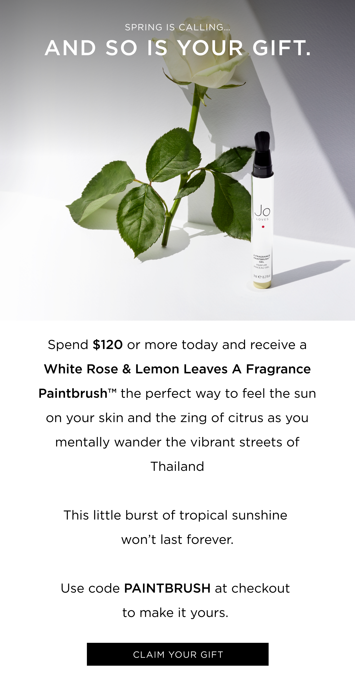 Spring is calling… and so is your gift. Spend $120 or more today and receive a Mango Thai Lime A Fragrance Paintbrush™ —the perfect way to feel the sun on your skin and the zing of citrus as you mentally wander the vibrant streets of Thailand This little burst of tropical sunshine won’t last forever. Use code PAINTBRUSH at checkout to make it yours. 