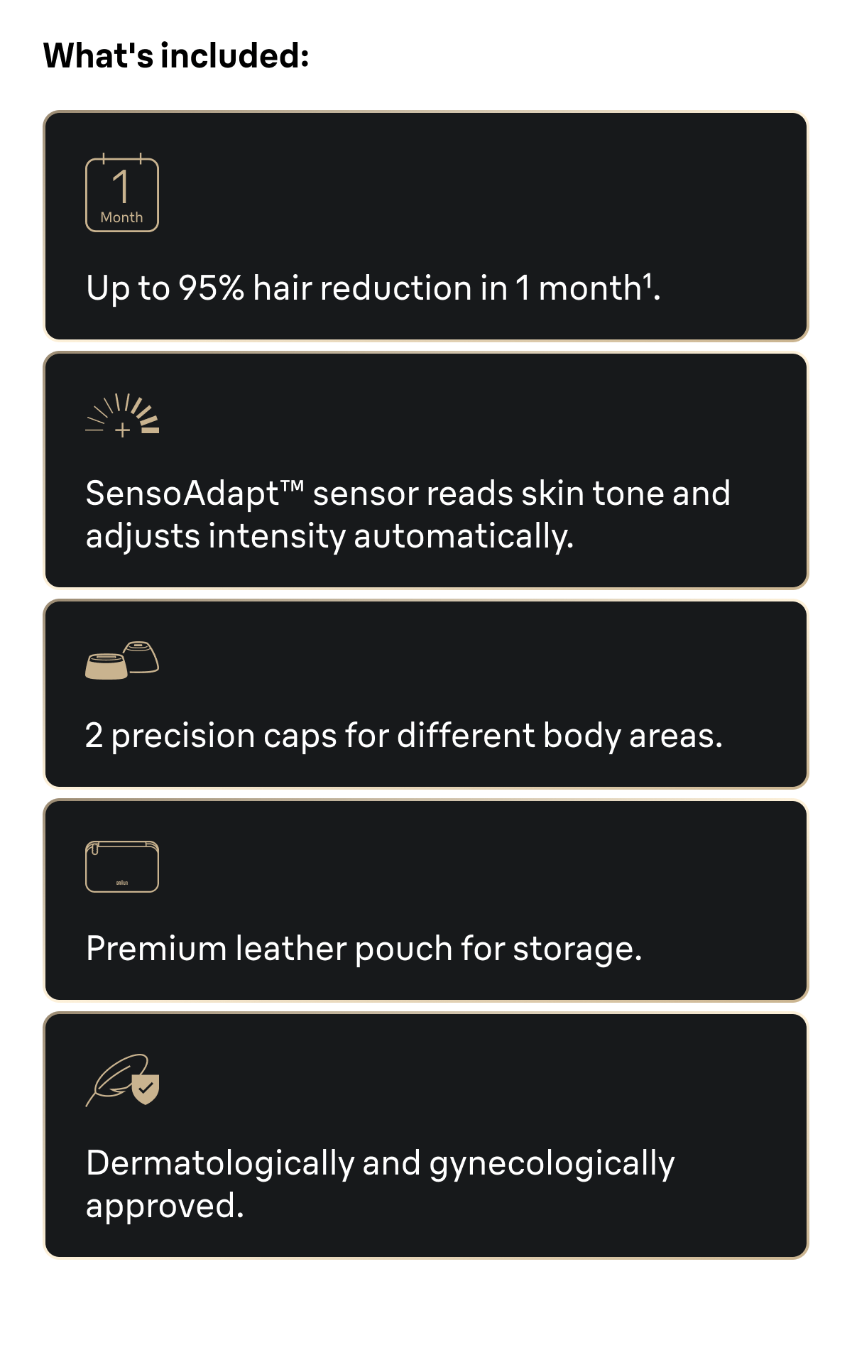 What's included: Up to 95% hair reduction in 1 month. SensoAdapt™ sensor reads skin tone and adjusts intensity automatically. 2 precision caps for different body areas. Premium leather pouch for storage. Dermatologically and gynecologically approved.