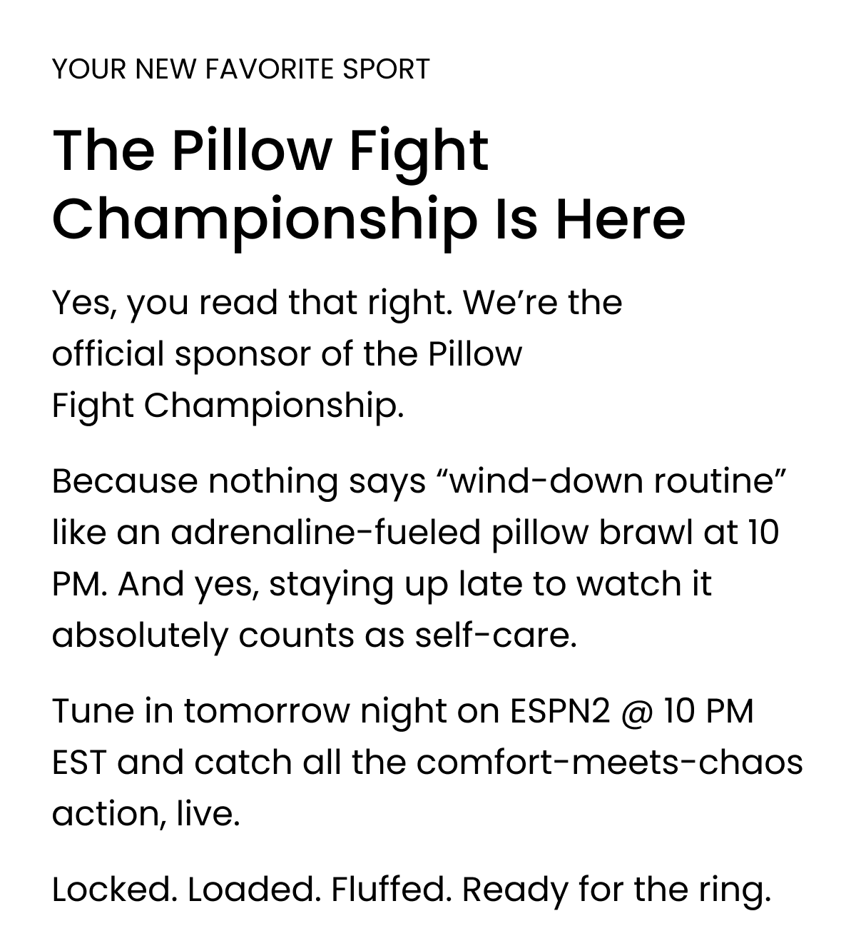 YOUR NEW FAVORITE SPORT  The Pillow Fight Championship Is Here  Yes, you read that right. We’re the official sponsor of the Pillow Fight Championship.  Because nothing says “wind-down routine” like an adrenaline-fueled pillow brawl at 10 PM. And yes, staying up late to watch it absolutely counts as self-care.  Tune in tomorrow night on ESPN2 @ 10 PM EST and catch all the comfort-meets-chaos action, live.  Locked. Loaded. Fluffed. Ready for the ring.