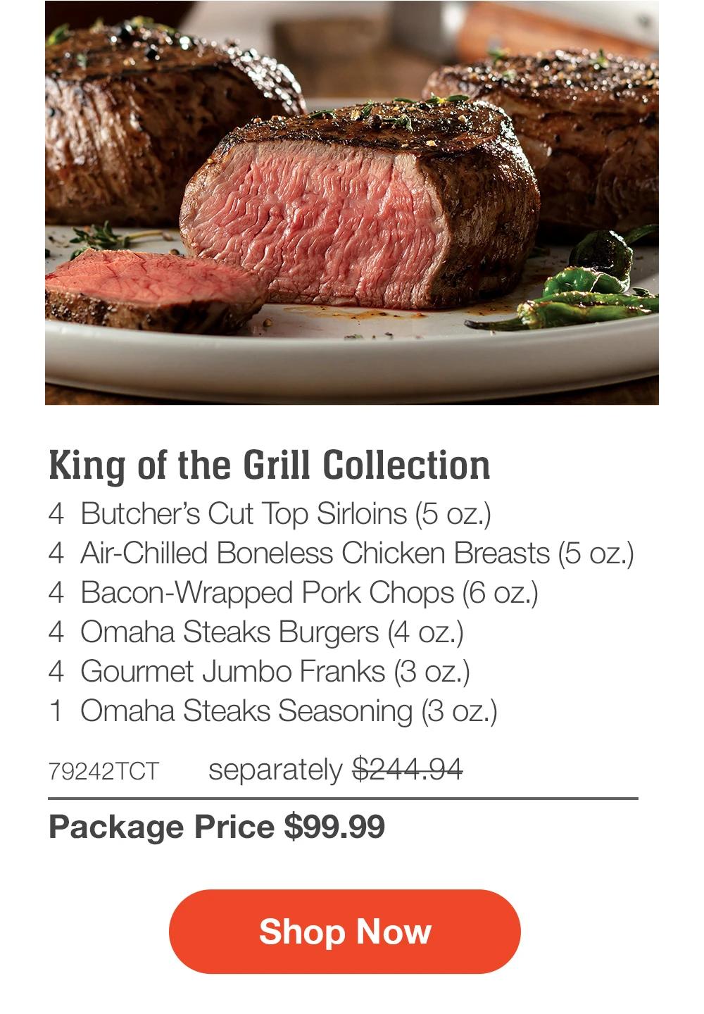 King of the Grill Collection - 4 Butcher's Cut Top Sirloins (5 oz.) - 4 Air-Chilled Boneless Chicken Breasts (5 oz.) - 4 Bacon-Wrapped Pork Chops (6 oz.) - 4 Omaha Steaks Burgers (4 oz.) - 4 Gourmet Jumbo Franks (3 oz.) - 1 Omaha Steaks Seasoning (3 oz.) - 79242TCT separately $244.94 | Package Price $99.99 || Shop Now