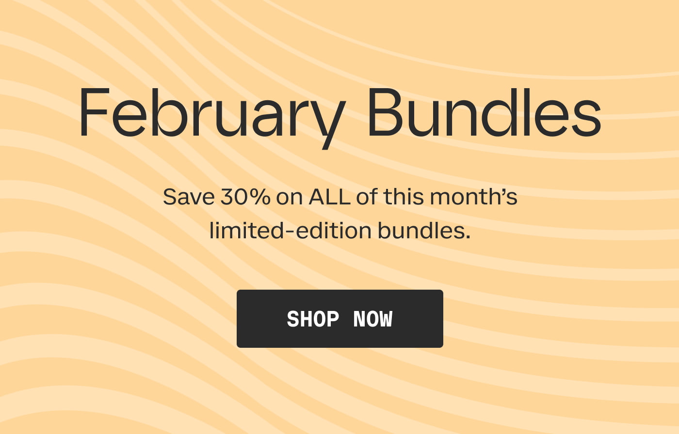 February Bundles | Save 30% on ALL of this month's limited-edition bundles. | SHOP NOW