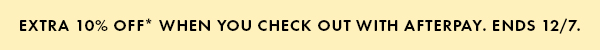 Extra 10% off* When you check out with Afterpay. Ends 12/7