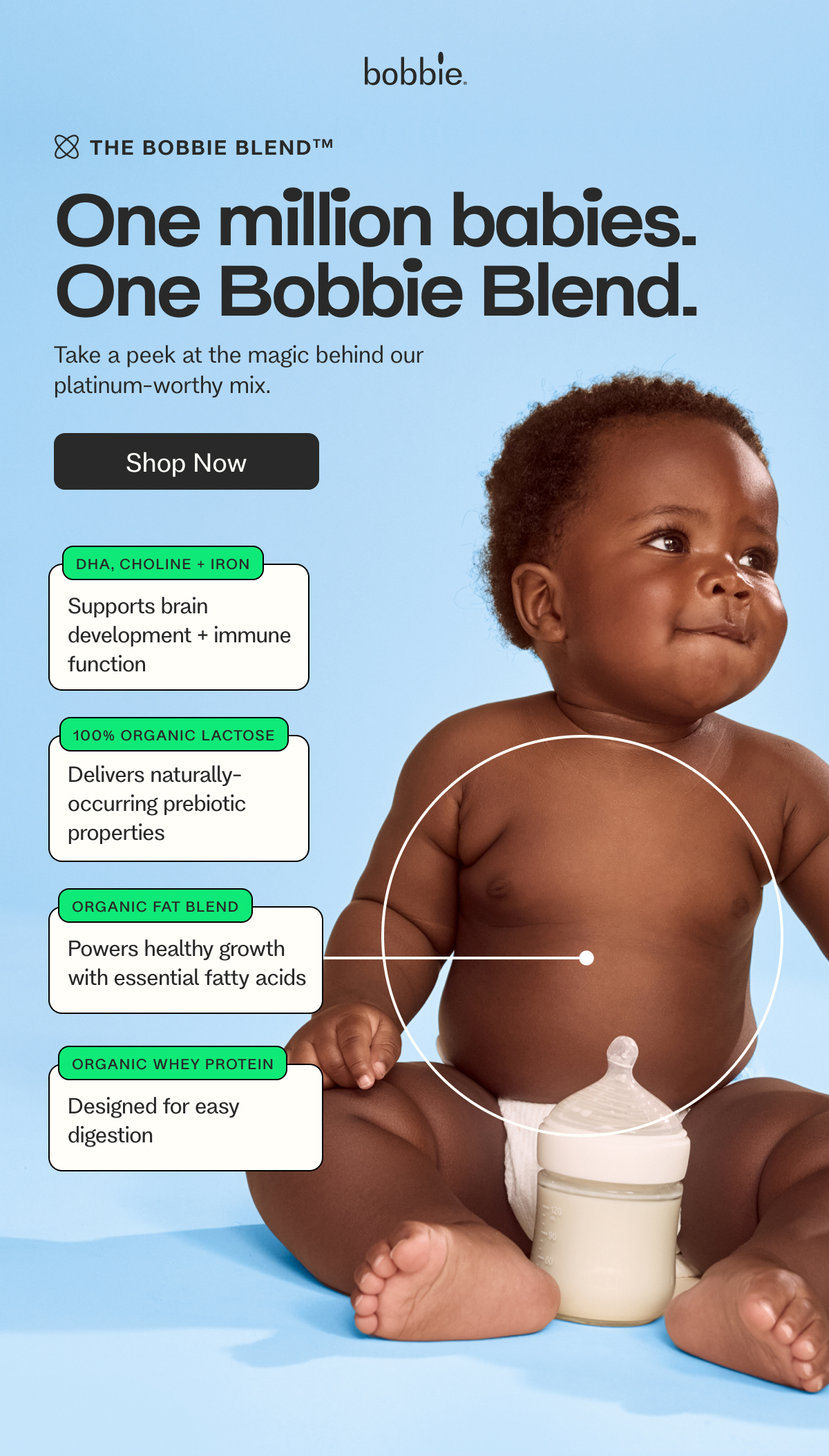 The BOBBIE BLENDTM One million babies. One Bobbie Blend. Take a peek at the magic behind our  platinum-worthy mix. Shop Now DHA, CHOLINE + IRON Supports brain development + immune function 100% ORGANIC LACTOSE Delivers naturally-occurring prebiotic properties&nbsp; ORGANIC FAT BLEND Powers healthy growth with essential fatty acids ORGANIC WHEY PROTEIN Designed for easy digestion