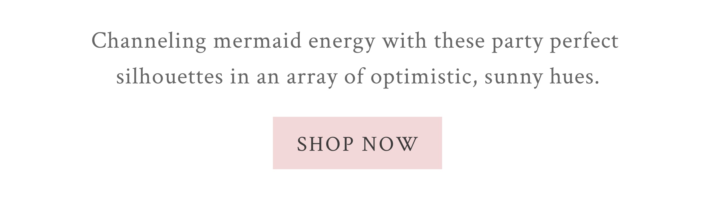 Channeling mermaid energy with these party perfect silhouettes in an array of optimistic, sunny hues.  <SHOP NOW>