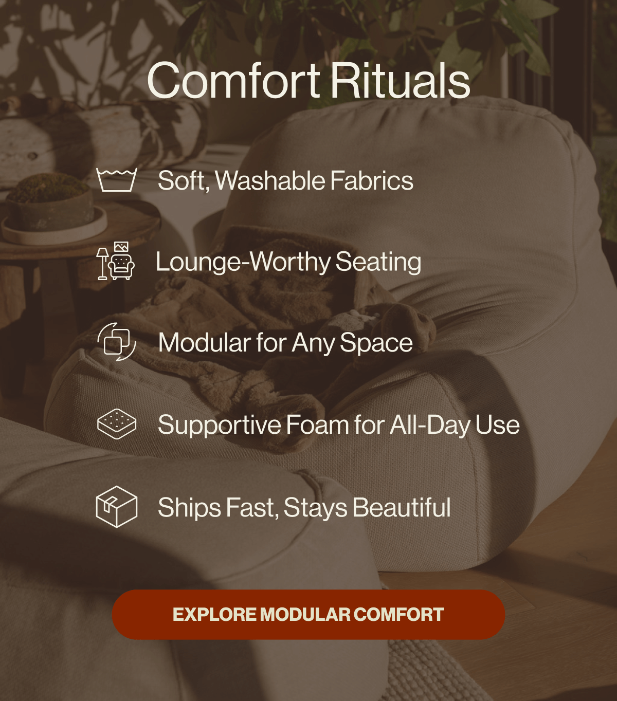 Comfort Rituals Soft, Washable Fabrics Lounge-Worthy Seating Modular for Any Space Supportive Foam for All-Day Use Ships Fast, Stays Beautiful EXPLORE MODULAR COMFORT