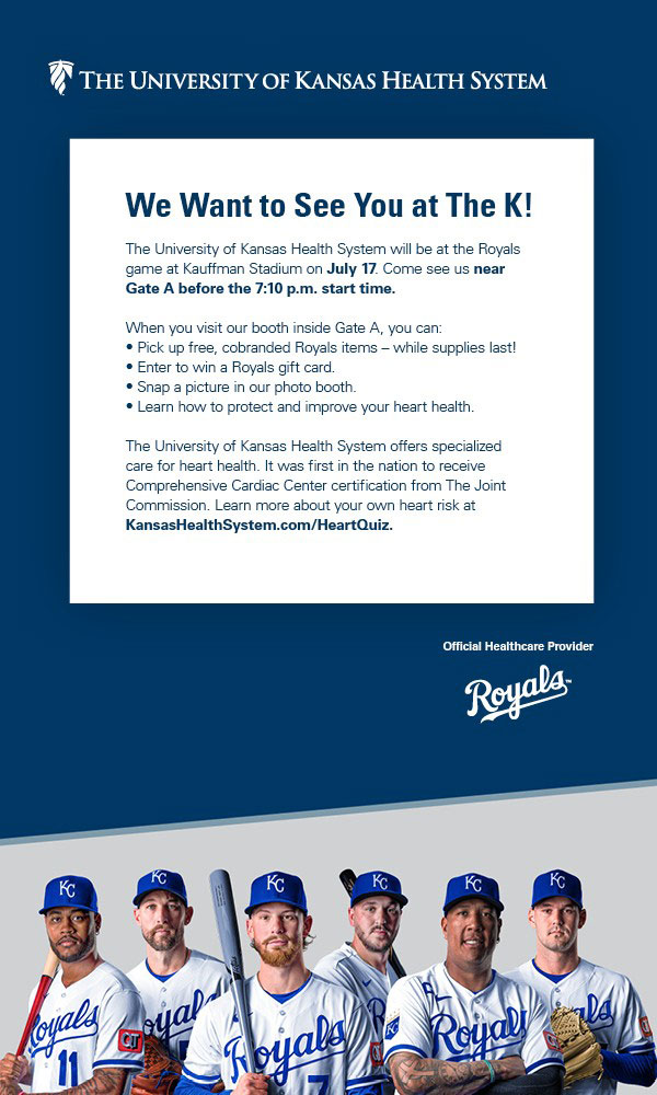 THE UNIVERSITY OF KANSAS HEALTH SYSTEM - We Want to See You at The K! - The University of Kansas Health System will be at the Royals game at Kauffman Stadium on July 17. Come see us near Gate A before the 7:10 p.m. start time. The University of Kansas Health System offers specialized care for heart health. It was first in the nation to receive Comprehensive Cardiac Center certification from The Joint Commission. Learn more about your own heart risk at KansasHealthSystem.com/HeartQuiz.