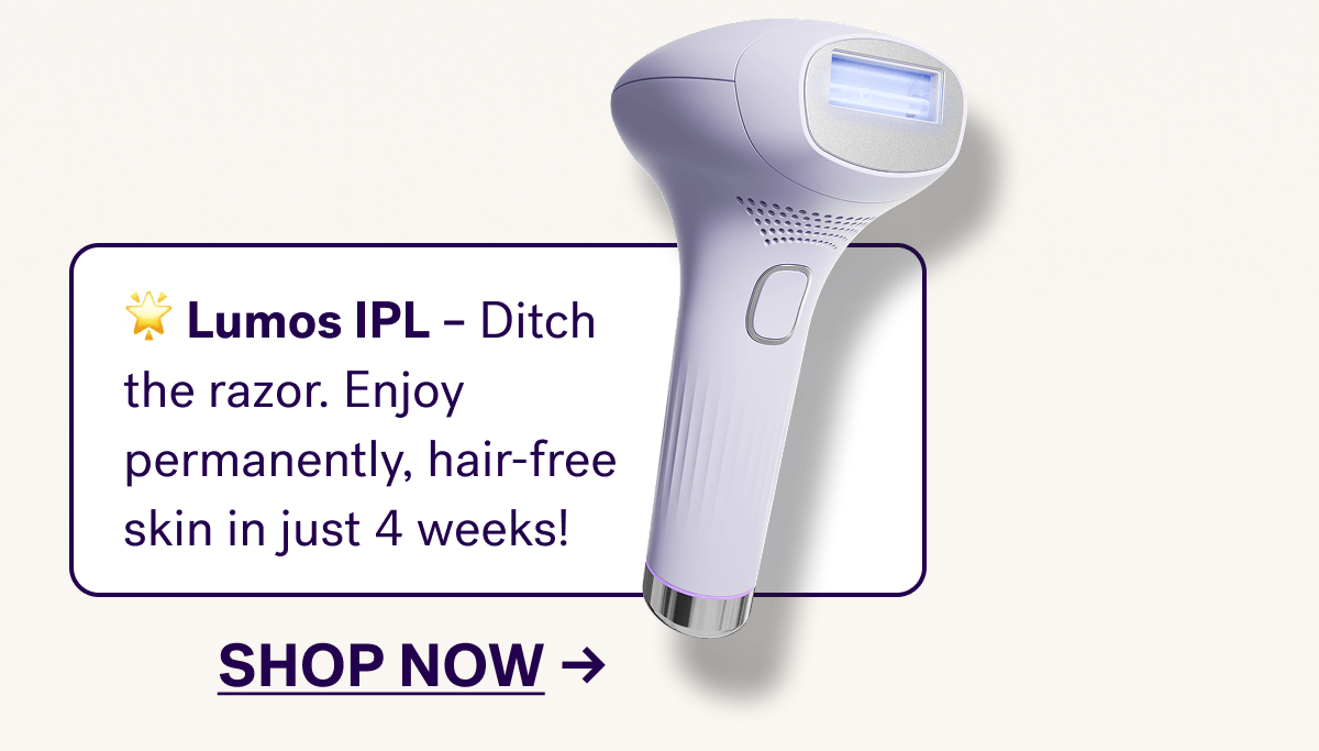 🌟&nbsp;Lumos IPL&nbsp;– Ditch the razor. Enjoy permanently, hair-free skin in just 4 weeks!