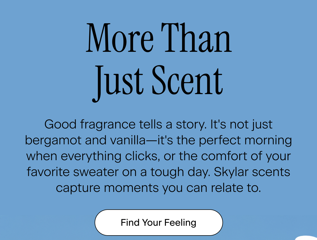 More Than Just Scent. Good fragrance tells a story. It's not just bergamot and vanilla—it's the perfect morning when everything clicks, or the comfort of your favorite sweater on a tough day. Skylar scents capture moments you can relate to. Find Your Feeling