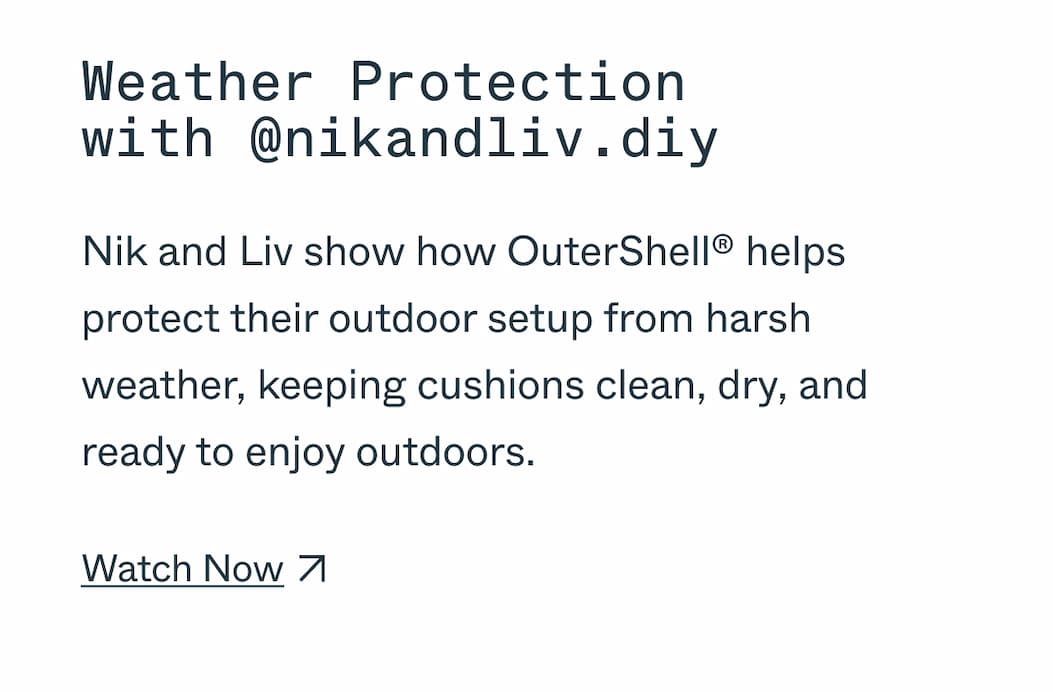 Weather Protection with @nikandliv.diy Nik and Liv show how OuterShell® helps protect their outdoor setup from harsh weather, keeping cushions clean, dry, and ready to enjoy outdoors. Watch Now 
