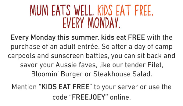 Mum Eats Well. Kids Eat Free. Every Monday. Every Monday this summer, kids eat FREE with the purchase of an adult entree. So after a day of camp carpools and sunscreen battles, you can sit back and savor your Aussie faves, like our tender Filet, Bloomin' Burger or Steakhouse Salad. Mention KIDS EAT FREE or use code FREEJOEY online.
