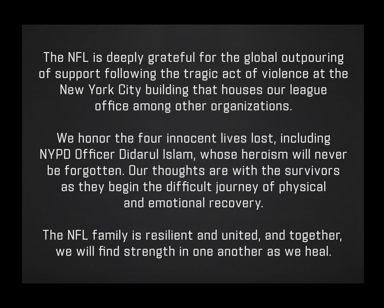 The NFL is deeply grateful for the global outpouring
of support following the tragic act of violence at the
New York City building that houses our league
office among other organizations.
