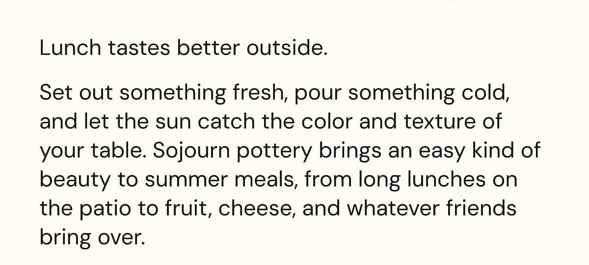 Lunch tastes better outside. Set out something fresh, pour something cold, and let the sun catch the color and texture of your table.
