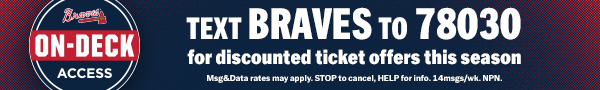 Braves On Deck Access. Text Braves to 78030 for discounted ticket offers this season. Msg&Data rates may apply. STOP to cancel, HELP for info. 14msgs/wk. NPN.