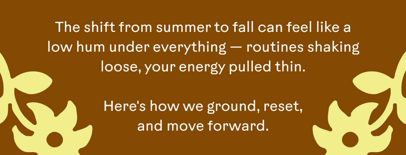 The shift from summer to fall can feel like a low hum under everything — routines shaking loose, your energy pulled thin.  Here's how we ground, reset, and move forward.