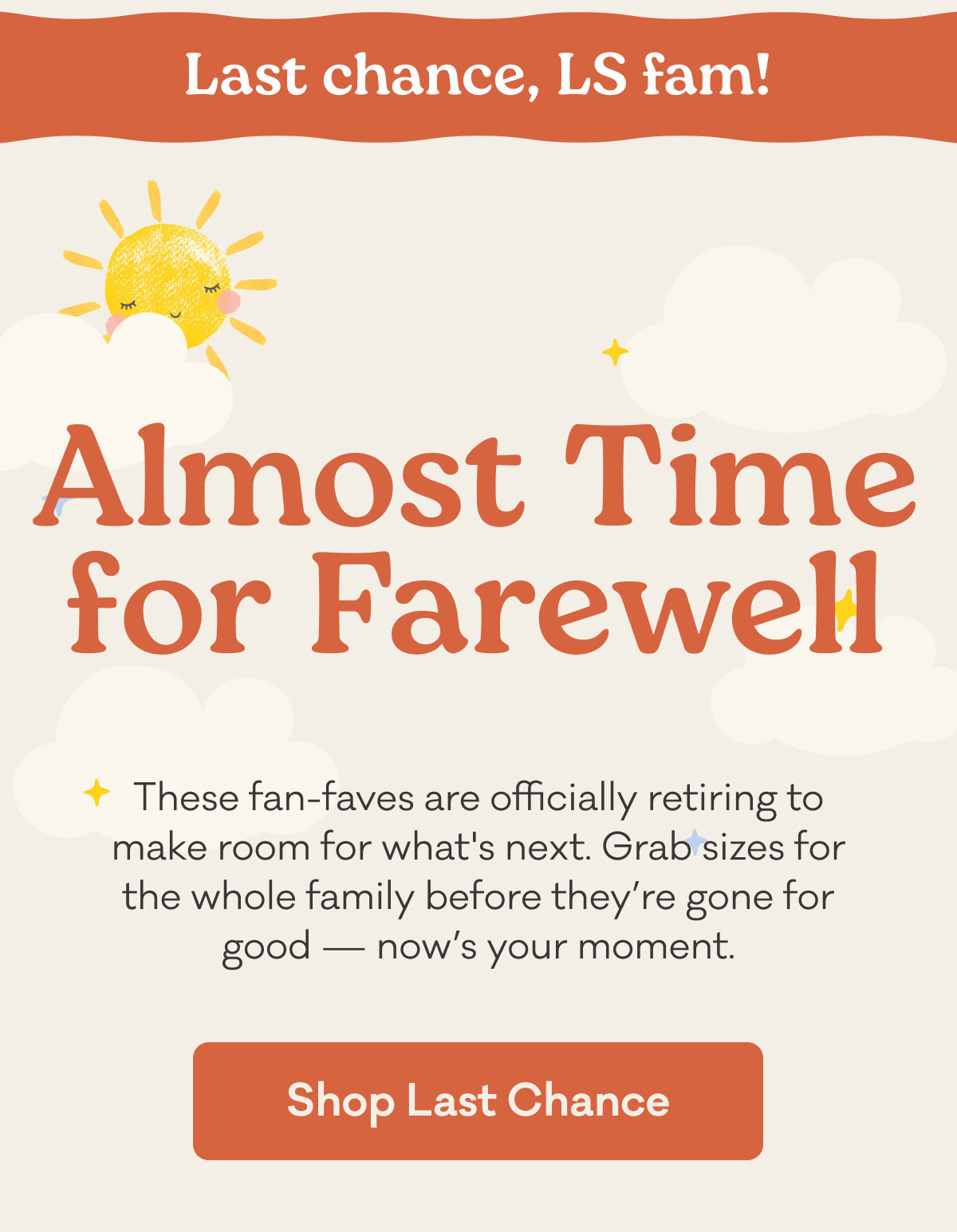 Last chance, LS fam! | Almost Time for Farewell | These fan-faves are officially retiring to make room for what's next. Grab sizes for the whole family before they're gone for good – now's your moment. | Shop Last Chance
