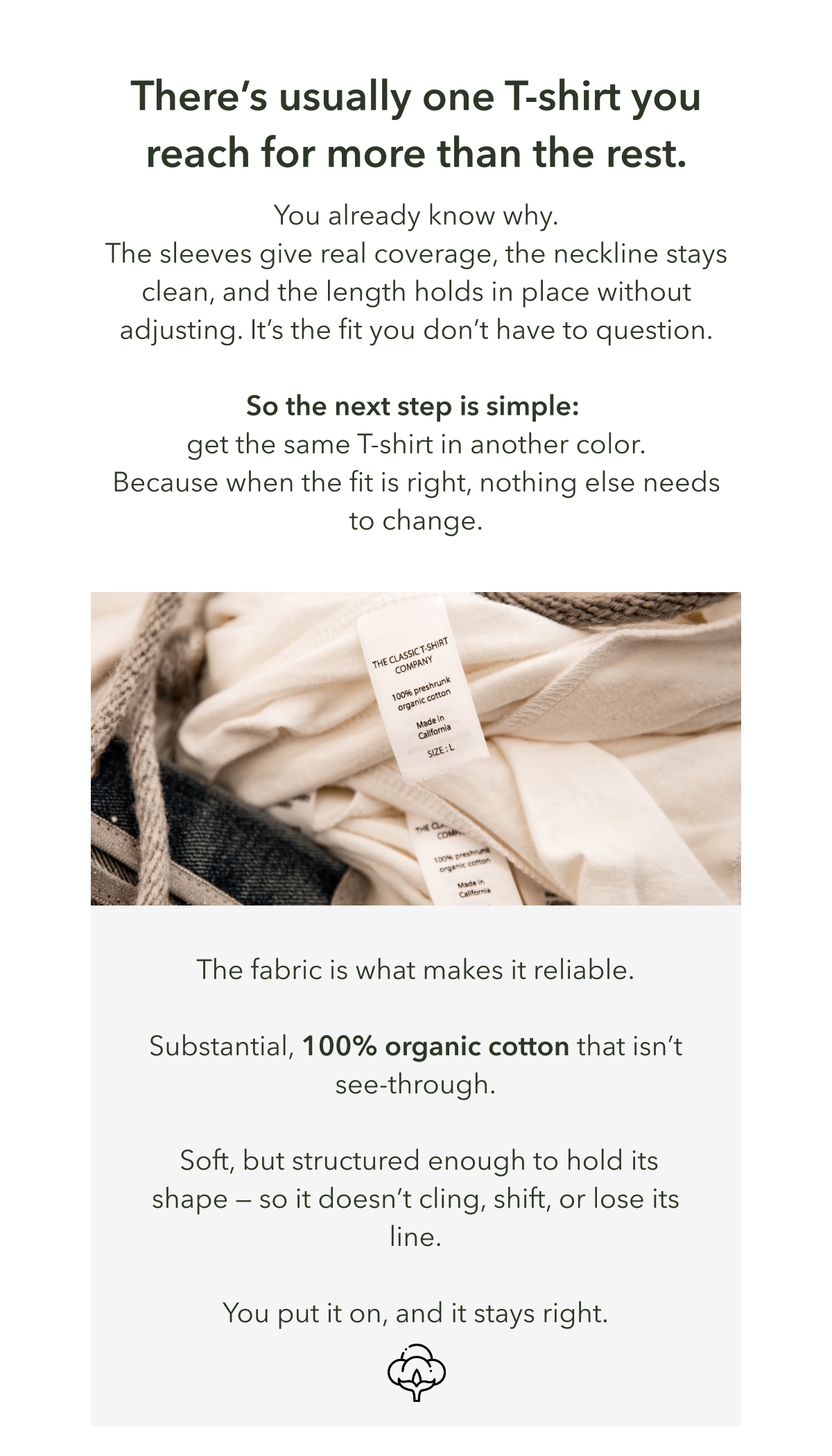 There’s usually one T-shirt you reach for more than the rest.  You already know why. The sleeves give real coverage, the neckline stays clean, and the length holds in place without adjusting. It’s the fit you don’t have to question.  So the next step is simple:  get the same T-shirt in another color. Because when the fit is right, nothing else needs to change.