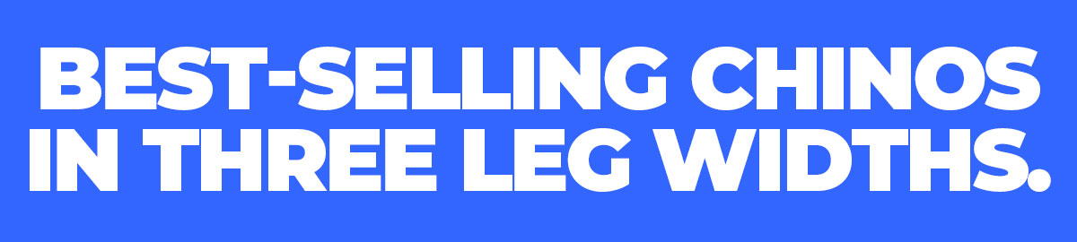 BEST-SELLING CHINOS IN THREE LEG WIDTHS
