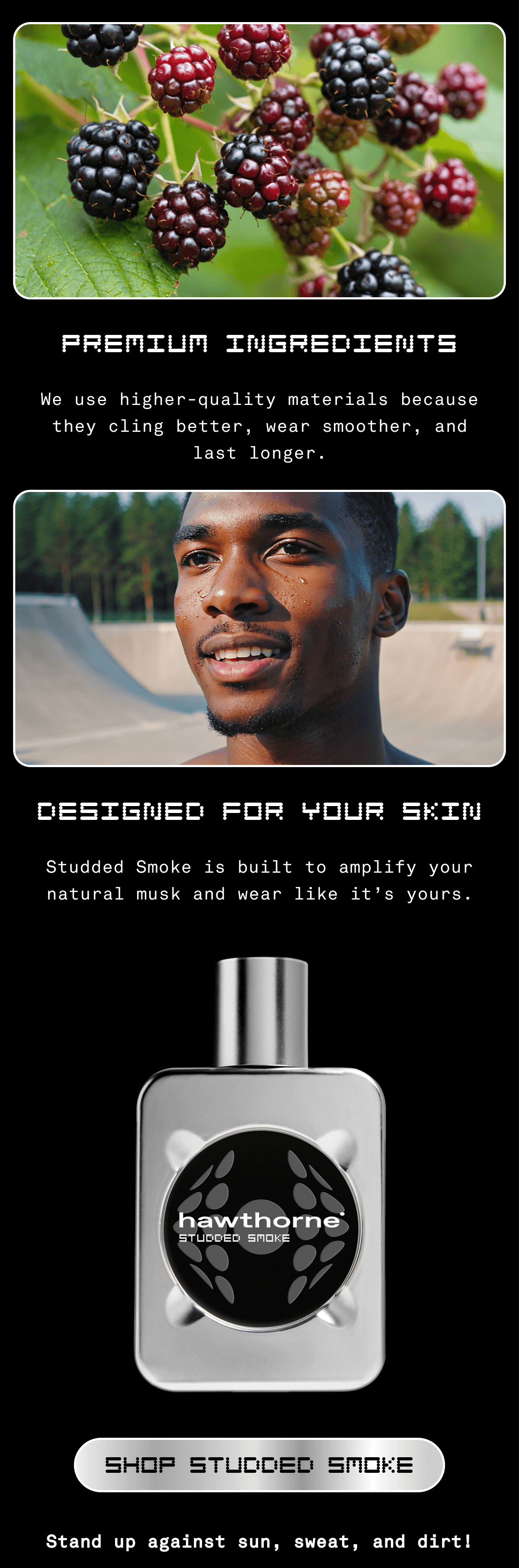 Premium Ingredients We use higher-quality materials because they cling better, wear smoother, and last longer. Designed for Your Skin Studded Smoke is built to amplify your natural musk and wear like it’s yours. SHOP STUDDED SMOKE Stand up against sun, sweat, and dirt!