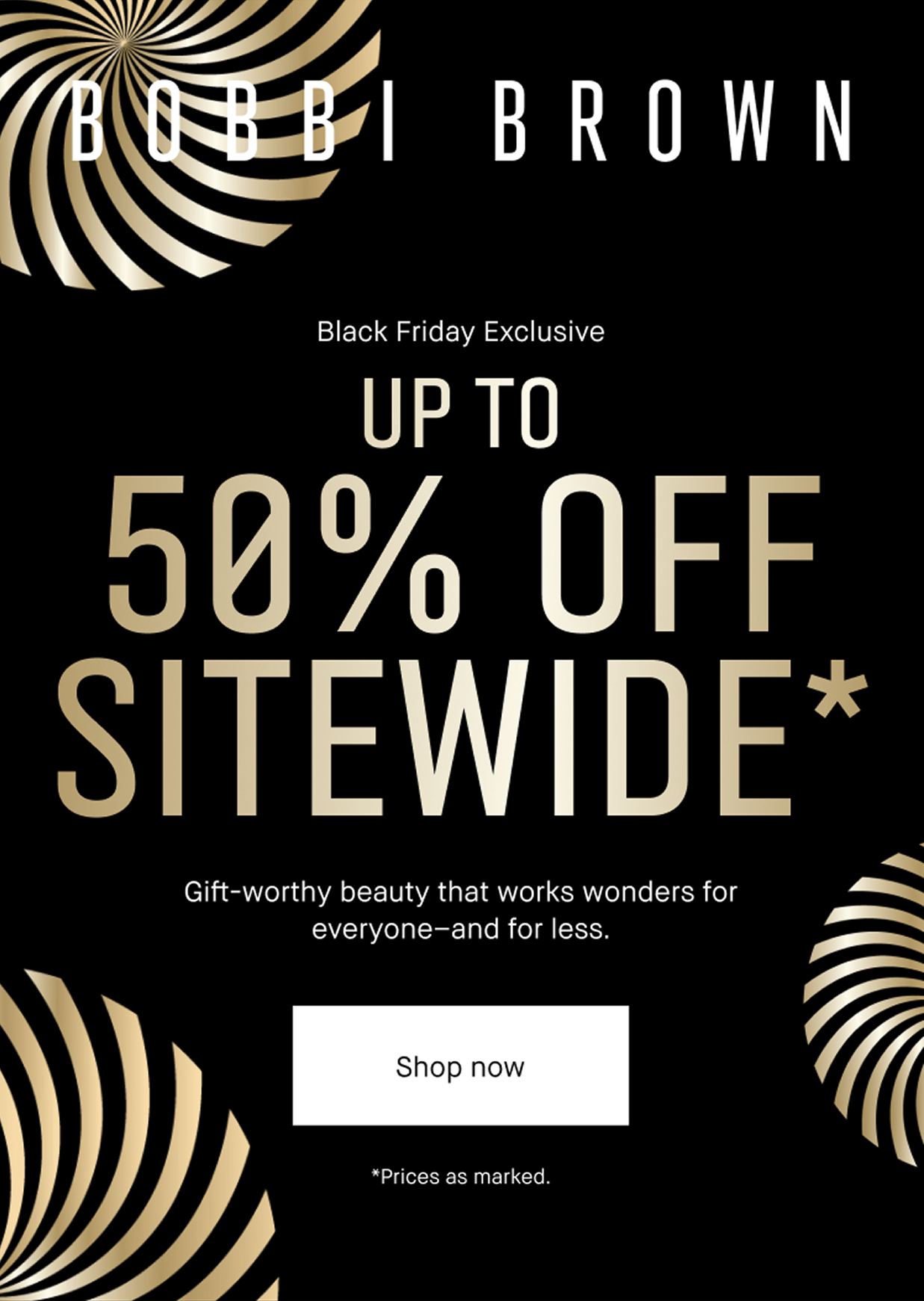 BOBBI BROWN. Black Friday Exclusive. Up to 50% OFF Sitewide*. Gift-worthy beauty that works wonders for everyone and for less. Shop Now *Price as marked.